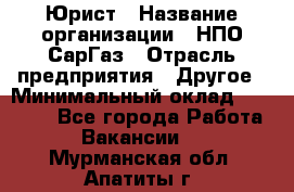 Юрист › Название организации ­ НПО СарГаз › Отрасль предприятия ­ Другое › Минимальный оклад ­ 15 000 - Все города Работа » Вакансии   . Мурманская обл.,Апатиты г.